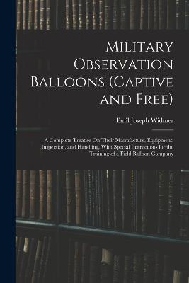 Military Observation Balloons (Captive and Free): A Complete Treatise On Their Manufacture, Equipment, Inspection, and Handling, With Special Instructions for the Training of a Field Balloon Company - Emil Joseph Widmer - cover