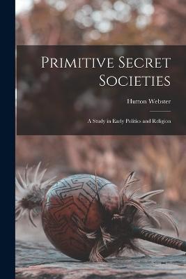 Primitive Secret Societies: A Study in Early Politics and Religion - Hutton Webster - cover