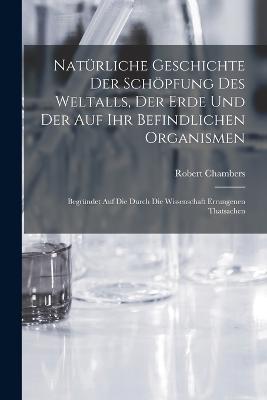 Natürliche Geschichte Der Schöpfung Des Weltalls, Der Erde Und Der Auf Ihr Befindlichen Organismen: Begründet Auf Die Durch Die Wissenschaft Errungenen Thatsachen - Robert Chambers - cover