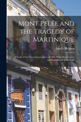 Mont Pelée and the Tragedy of Martinique: A Study of the Great Catastrophes of 1902, With Observations and Experiences in the Field - Angelo Heilprin - cover
