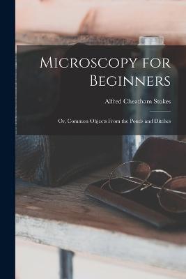 Microscopy for Beginners: Or, Common Objects From the Ponds and Ditches - Alfred Cheatham Stokes - cover