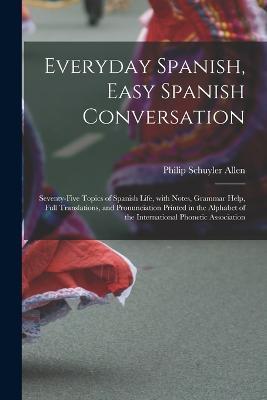 Everyday Spanish, Easy Spanish Conversation: Seventy-Five Topics of Spanish Life, with Notes, Grammar Help, Full Translations, and Pronunciation Printed in the Alphabet of the International Phonetic Association - Philip Schuyler Allen - cover