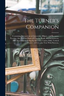 The Turner's Companion: Containing Instructions in Concentric, Elliptic, and Eccentric Turning; Also Various Plates of Chucks, Tools, and Instruments: And Directions for Using the Eccentric Cutter, Drill, Vertical Cutter, and Circular Test; With Patterns, - Anonymous - cover