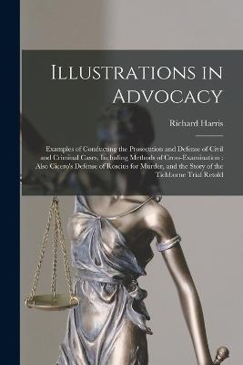 Illustrations in Advocacy: Examples of Conducting the Prosecution and Defense of Civil and Criminal Cases, Including Methods of Cross-examination: Also Cicero's Defense of Roscius for Murder, and the Story of the Tichborne Trial Retold - Richard Harris - cover