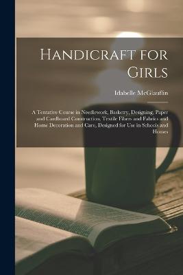 Handicraft for Girls; a Tentative Course in Needlework, Basketry, Designing, Paper and Cardboard Construction, Textile Fibers and Fabrics and Home Decoration and Care, Designed for use in Schools and Homes - Idabelle McGlauflin - cover