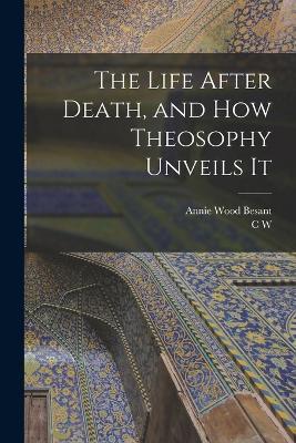 The Life After Death, and how Theosophy Unveils It - Annie Wood Besant,C W 1854-1934 Leadbeater - cover