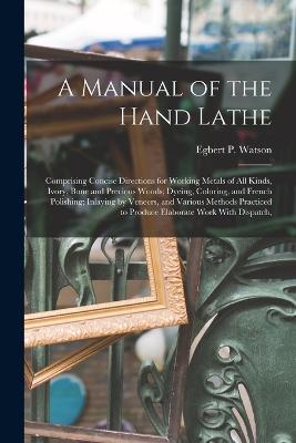 A Manual of the Hand Lathe: Comprising Concise Directions for Working Metals of all Kinds, Ivory, Bone and Precious Woods; Dyeing, Coloring, and French Polishing; Inlaying by Veneers, and Various Methods Practiced to Produce Elaborate Work With Dispatch, - Egbert P Watson - cover