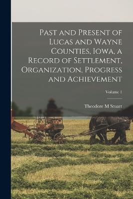 Past and Present of Lucas and Wayne Counties, Iowa, a Record of Settlement, Organization, Progress and Achievement; Volume 1 - Theodore M Stuart - cover