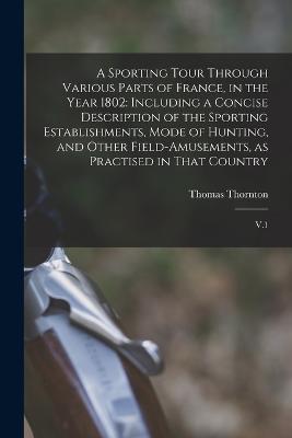 A Sporting Tour Through Various Parts of France, in the Year 1802: Including a Concise Description of the Sporting Establishments, Mode of Hunting, and Other Field-amusements, as Practised in That Country: V.1 - Thomas Thornton - cover