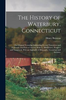 The History of Waterbury, Connecticut; the Original Township Embracing Present Watertown and Plymouth, and Parts of Oxford, Wolcott, Middlebury, Prospect and Naugatuck. With an Appendix of Biography, Genealogy and Statistics - Henry Bronson - cover