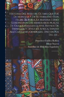 Historia del maestre ultimo que fue de Montesa y de su hermano Don Felipe de Borja, la manera como gobernaron las memerables placas de Oran y Marzaelquivir, reynos de Tremecen y Tenez en Africa, siendo alli capitanes generales, uno en pos del ot...: 1 - Diego Suarez,Francisco Guillen Robles - cover