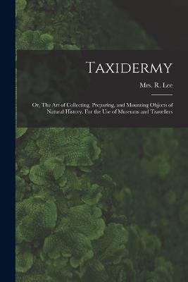 Taxidermy: Or, The art of Collecting, Preparing, and Mounting Objects of Natural History. For the use of Museums and Travellers - R Lee - cover