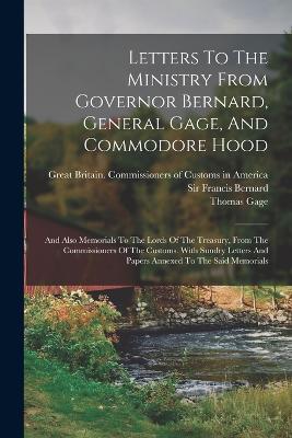 Letters To The Ministry From Governor Bernard, General Gage, And Commodore Hood: And Also Memorials To The Lords Of The Treasury, From The Commissioners Of The Customs. With Sundry Letters And Papers Annexed To The Said Memorials - Thomas Gage - cover