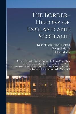 The Border-history of England and Scotland: Deduced From the Earliest Times to the Union Of the two Crowns: Comprehending a Particular Detail Of the Transactions Of the two Nations With one Another: Accounts Of Remarkable Antiquities: and a Variety Of - George Ridpath,Philip Ridpath - cover
