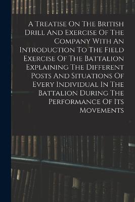 A Treatise On The British Drill And Exercise Of The Company With An Introduction To The Field Exercise Of The Battalion Explaining The Different Posts And Situations Of Every Individual In The Battalion During The Performance Of Its Movements - Anonymous - cover