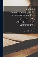 Cours Philosophique Et Interpretatif Des Initiations Anciennes Et Modernes...