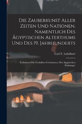 Die Zauberkunst Aller Zeiten Und Nationen, Namentlich Des AEgyptischen Alterthums Und Des 19. Jahrhunderts: Enthaltend Die Enthullten Geheimnisse Der AEgyptischen Wahrsager - Carl F Leischner - cover