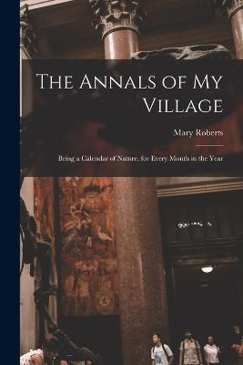 The Annals of My Village: Being a Calendar of Nature, for Every Month in the Year - Mary Roberts - cover