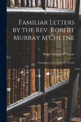 Familiar Letters by the Rev. Robert Murray M'Cheyne: Containing an Account of His Travels - Robert Murray M'Cheyne - cover