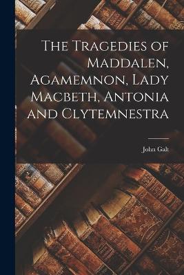 The Tragedies of Maddalen, Agamemnon, Lady Macbeth, Antonia and Clytemnestra - John Galt - cover