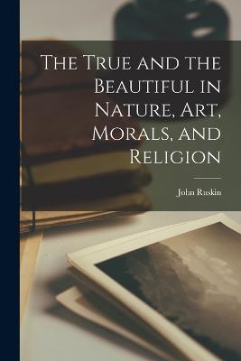 The True and the Beautiful in Nature, Art, Morals, and Religion - John Ruskin - cover