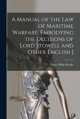 A Manual of the law of Maritime Warfare, Embodying the Decisions of Lord Stowell and Other English J - Henry Philip Roche - cover