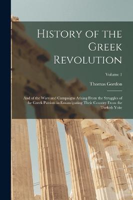 History of the Greek Revolution: And of the Wars and Campaigns Arising From the Struggles of the Greek Patriots in Emancipating Their Country From the Turkish Yoke; Volume 1 - Thomas Gordon - cover