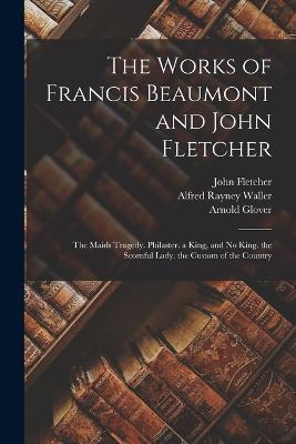 The Works of Francis Beaumont and John Fletcher: The Maids Tragedy. Philaster. a King, and No King. the Scornful Lady. the Custom of the Country - Francis Beaumont,John Fletcher,Alfred Rayney Waller - cover