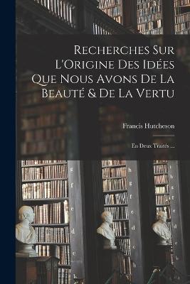 Recherches Sur L'Origine Des Idées Que Nous Avons De La Beauté & De La Vertu: En Deux Traités ... - Francis Hutcheson - cover
