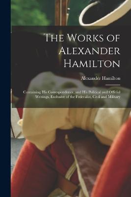 The Works of Alexander Hamilton: Containing His Correspondence, and His Political and Official Writings, Exclusive of the Federalist, Civil and Military - Alexander Hamilton - cover
