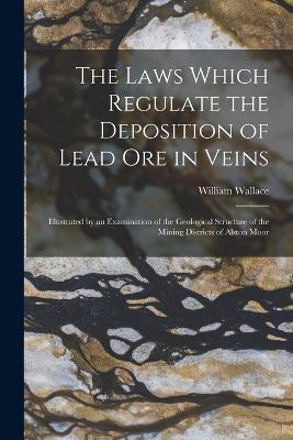 The Laws Which Regulate the Deposition of Lead Ore in Veins: Illustrated by an Examination of the Geological Structure of the Mining Districts of Alston Moor - William Wallace - cover
