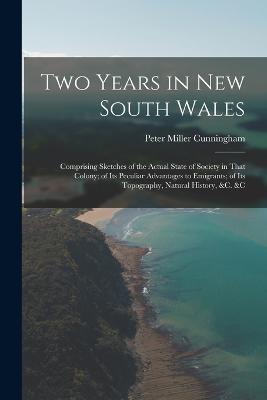 Two Years in New South Wales: Comprising Sketches of the Actual State of Society in That Colony; of Its Peculiar Advantages to Emigrants; of Its Topography, Natural History, &c. &c - Peter Miller Cunningham - cover