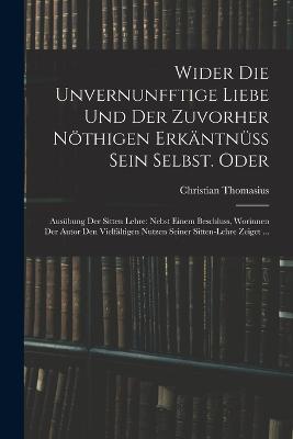Wider die unvernunfftige Liebe und der zuvorher noethigen Erkantnuss Sein Selbst. Oder: Ausubung der Sitten Lehre: Nebst einem Beschluss, Worinnen der Autor den Vielfaltigen nutzen seiner Sitten-Lehre zeiget ... - Christian Thomasius - cover