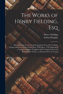 The Works of Henry Fielding, Esq: Miscellaneous: Covent-Garden Journal. Essay On Nothing. Charge Delivered to the Grand Jury, 29Th June, 1749. Journal of a Voyage to Lisbon. Fragment of a Comment On Lord Bolingbroke's Essays. an Enquiry Into the Cause - Henry Fielding,Arthur Murphy - cover