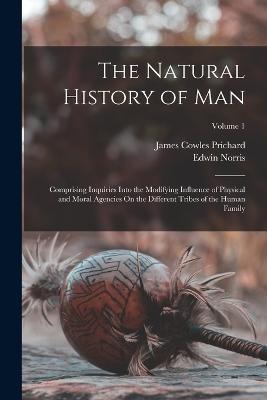 The Natural History of Man: Comprising Inquiries Into the Modifying Influence of Physical and Moral Agencies On the Different Tribes of the Human Family; Volume 1 - Edwin Norris,James Cowles Prichard - cover