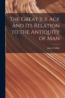 The Great Ice Age and Its Relation to the Antiquity of Man - James Geikie - cover