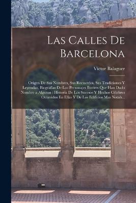 Las Calles De Barcelona: Origen De Sus Nombres, Sus Recuerdos, Sus Tradiciones Y Leyendas, Biografias De Los Personajes Ilustres Que Han Dado Nombre a Algunas: Historia De Los Sucesos Y Hechos Celebres Ocurridos En Ellas Y De Los Edificios Mas Notab... - Victor Balaguer - cover