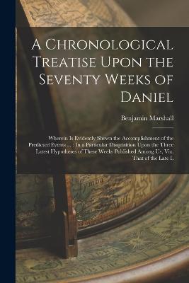 A Chronological Treatise Upon the Seventy Weeks of Daniel: Wherein Is Evidently Shewn the Accomplishment of the Predicted Events ...: In a Particular Disquisition Upon the Three Latest Hypotheses of These Weeks Published Among Us, Viz. That of the Late L - Benjamin Marshall - cover