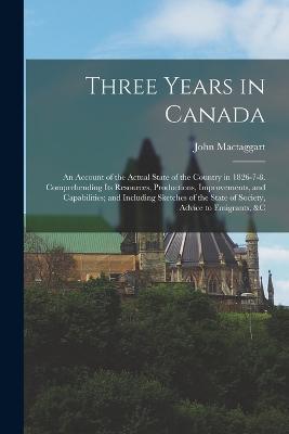 Three Years in Canada: An Account of the Actual State of the Country in 1826-7-8. Comprehending Its Resources, Productions, Improvements, and Capabilities; and Including Sketches of the State of Society, Advice to Emigrants, &c - John Mactaggart - cover