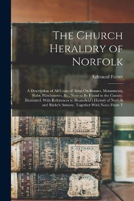 The Church Heraldry of Norfolk: A Description of All Coats of Arms On Brasses, Monuments, Slabs, Hatchments, &c., Now to Be Found in the County. Illustrated. With References to Blomefield's History of Norfolk and Burke's Armory. Together With Notes From T - Edmund Farrer - cover