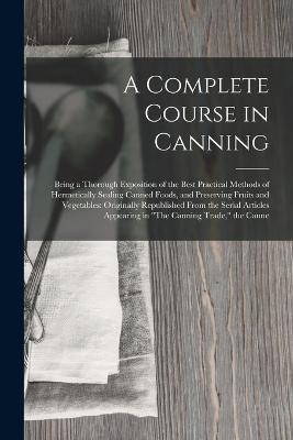 A Complete Course in Canning: Being a Thorough Exposition of the Best Practical Methods of Hermetically Sealing Canned Foods, and Preserving Fruits and Vegetables: Originally Republished From the Serial Articles Appearing in "The Canning Trade," the Canne - Anonymous - cover