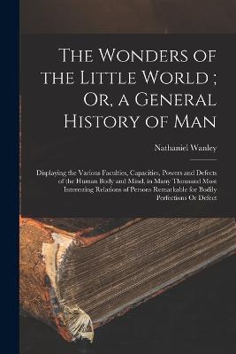 The Wonders of the Little World; Or, a General History of Man: Displaying the Various Faculties, Capacities, Powers and Defects of the Human Body and Mind, in Many Thousand Most Interesting Relations of Persons Remarkable for Bodily Perfections Or Defect - Nathaniel Wanley - cover