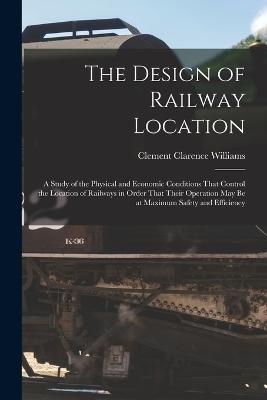 The Design of Railway Location: A Study of the Physical and Economic Conditions That Control the Location of Railways in Order That Their Operation May Be at Maximum Safety and Efficiency - Clement Clarence Williams - cover