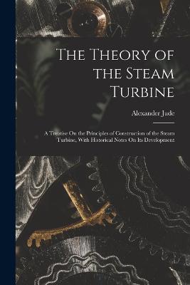 The Theory of the Steam Turbine: A Treatise On the Principles of Construction of the Steam Turbine, With Historical Notes On Its Development - Alexander Jude - cover