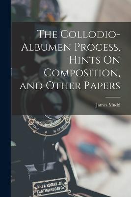 The Collodio-Albumen Process, Hints On Composition, and Other Papers - James Mudd - cover
