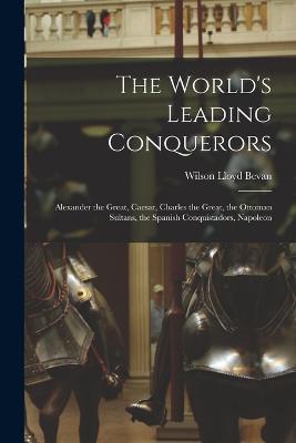 The World's Leading Conquerors: Alexander the Great, Caesar, Charles the Great, the Ottoman Sultans, the Spanish Conquistadors, Napoleon - Wilson Lloyd Bevan - cover