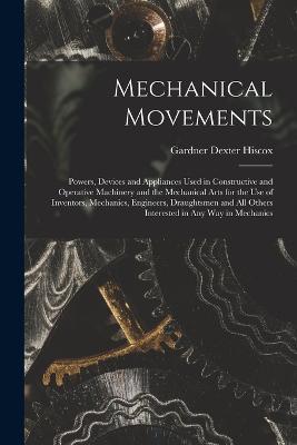 Mechanical Movements: Powers, Devices and Appliances Used in Constructive and Operative Machinery and the Mechanical Arts for the Use of Inventors, Mechanics, Engineers, Draughtsmen and All Others Interested in Any Way in Mechanics - Gardner Dexter Hiscox - cover