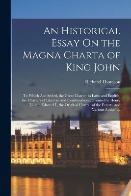 An Historical Essay On the Magna Charta of King John: To Which Are Added, the Great Charter in Latin and English, the Charters of Liberties and Confirmations, Granted by Henry Iii. and Edward I., the Original Charter of the Forests, and Various Authentic - Richard Thomson - cover