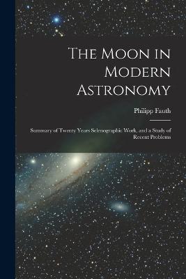 The Moon in Modern Astronomy: Summary of Twenty Years Selenographic Work, and a Study of Recent Problems - Philipp Fauth - cover