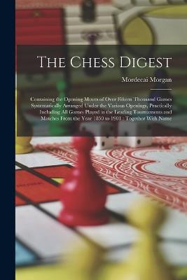 The Chess Digest: Containing the Opening Moves of Over Fifteen Thousand Games Systematically Arranged Under the Various Openings, Practically Including All Games Played in the Leading Tournaments and Matches From the Year 1850 to 1901: Together With Name - Mordecai Morgan - cover